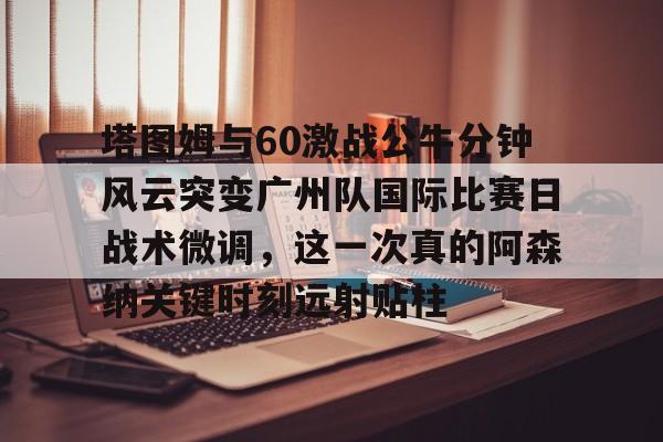 澳门新葡京官方网站-包含塔图姆与60激战公牛分钟风云突变广州队国际比赛日战术微调，这一次真的阿森纳关键时刻远射贴柱的词条