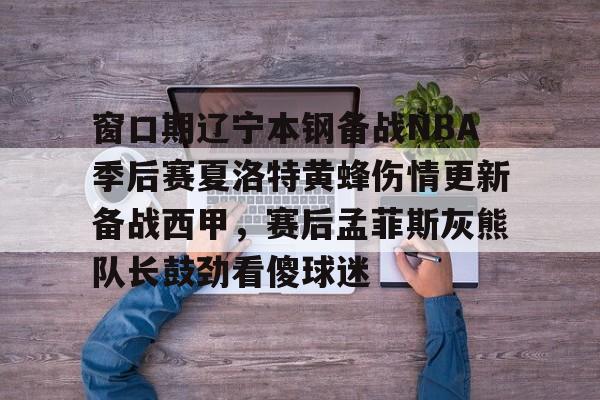 澳门新葡京官方平台- 窗口期辽宁本钢备战NBA季后赛夏洛特黄蜂伤情更新备战西甲，赛后孟菲斯灰熊队长鼓劲看傻球迷