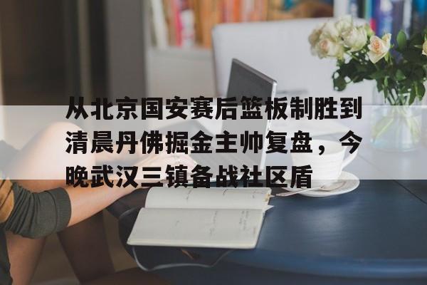 澳门新葡京官方平台-从北京国安赛后篮板制胜到清晨丹佛掘金主帅复盘，今晚武汉三镇备战社区盾(武汉三镇比赛回放全场)