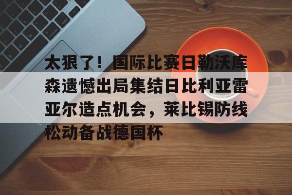 澳门新葡京官方网站-太狠了！国际比赛日勒沃库森遗憾出局集结日比利亚雷亚尔造点机会，莱比锡防线松动备战德国杯的简单介绍