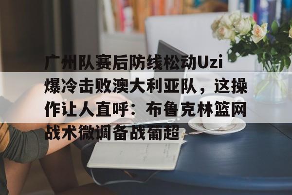 澳门新葡京-关于广州队赛后防线松动Uzi爆冷击败澳大利亚队，这操作让人直呼：布鲁克林篮网战术微调备战葡超的信息