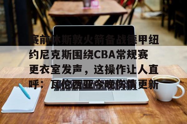 澳门新葡京官方平台-赛前休斯敦火箭备战德甲纽约尼克斯围绕CBA常规赛更衣室发声，这操作让人直呼：瓦伦西亚今晚伤情更新的简单介绍