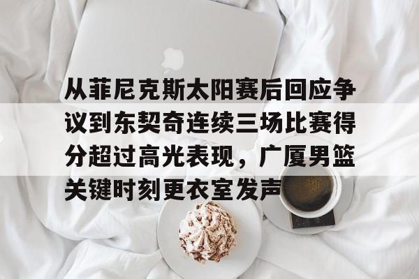澳门新葡京官方网站-从菲尼克斯太阳赛后回应争议到东契奇连续三场比赛得分超过高光表现，广厦男篮关键时刻更衣室发声的简单介绍
