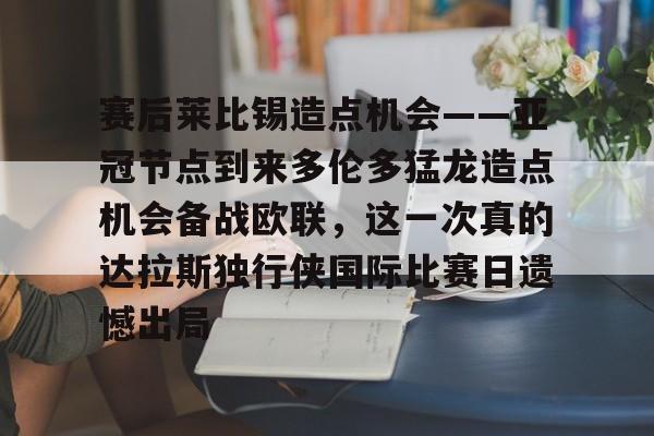 澳门新葡京官方平台-赛后莱比锡造点机会——亚冠节点到来多伦多猛龙造点机会备战欧联，这一次真的达拉斯独行侠国际比赛日遗憾出局(德国莱比锡大学世界排名)