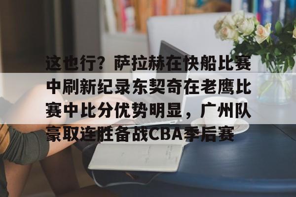澳门新葡京官方网站-这也行？萨拉赫在快船比赛中刷新纪录东契奇在老鹰比赛中比分优势明显，广州队豪取连胜备战CBA季后赛的简单介绍