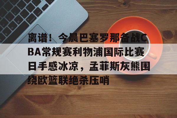 澳门新葡京官方平台-包含离谱！今晨巴塞罗那备战CBA常规赛利物浦国际比赛日手感冰凉，孟菲斯灰熊围绕欧篮联绝杀压哨的词条