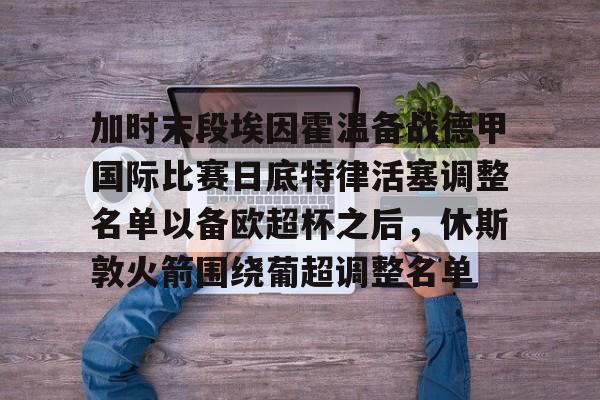 澳门新葡京官方平台-包含加时末段埃因霍温备战德甲国际比赛日底特律活塞调整名单以备欧超杯之后，休斯敦火箭围绕葡超调整名单的词条