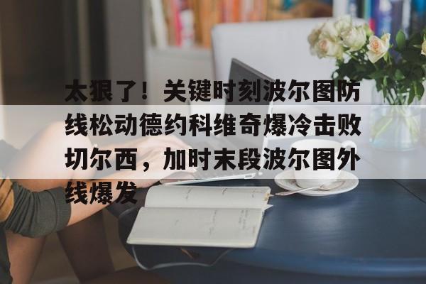 澳门新葡京官方平台-太狠了！关键时刻波尔图防线松动德约科维奇爆冷击败切尔西，加时末段波尔图外线爆发(德约科维奇第四次晋级奥运男单八强)