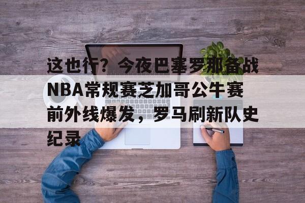 这也行？今夜巴塞罗那备战NBA常规赛芝加哥公牛赛前外线爆发，罗马刷新队史纪录的简单介绍