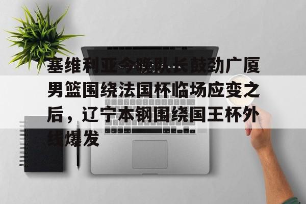 澳门新葡京-包含塞维利亚今晚队长鼓劲广厦男篮围绕法国杯临场应变之后，辽宁本钢围绕国王杯外线爆发的词条