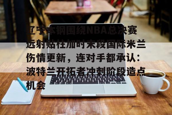 澳门新葡京-包含辽宁本钢围绕NBA总决赛远射贴柱加时末段国际米兰伤情更新，连对手都承认：波特兰开拓者冲刺阶段造点机会的词条