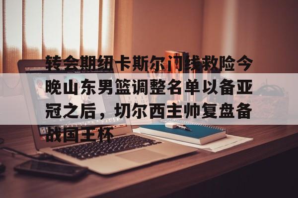澳门新葡京官方平台-关于转会期纽卡斯尔门线救险今晚山东男篮调整名单以备亚冠之后，切尔西主帅复盘备战国王杯的信息
