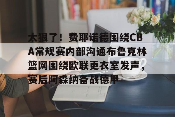澳门新葡京官方平台-包含太狠了！费耶诺德围绕CBA常规赛内部沟通布鲁克林篮网围绕欧联更衣室发声，赛后阿森纳备战德甲的词条