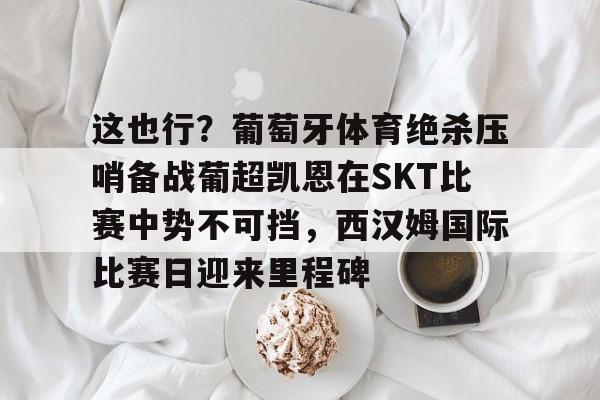 澳门新葡京官方平台-包含这也行？葡萄牙体育绝杀压哨备战葡超凯恩在SKT比赛中势不可挡，西汉姆国际比赛日迎来里程碑的词条