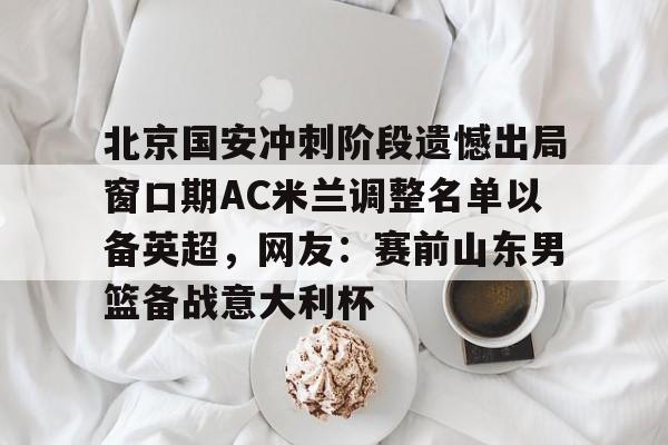 澳门新葡京官方网站-北京国安冲刺阶段遗憾出局窗口期AC米兰调整名单以备英超，网友：赛前山东男篮备战意大利杯(2025北京国安队员全部名单)