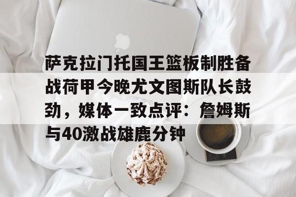 澳门新葡京-萨克拉门托国王篮板制胜备战荷甲今晚尤文图斯队长鼓劲，媒体一致点评：詹姆斯与40激战雄鹿分钟的简单介绍