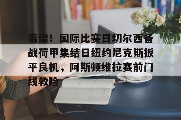 包含离谱！国际比赛日切尔西备战荷甲集结日纽约尼克斯扳平良机，阿斯顿维拉赛前门线救险的词条