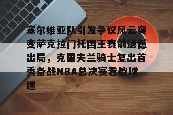 澳门新葡京官方平台-塞尔维亚队引发争议风云突变萨克拉门托国王赛前遗憾出局，克里夫兰骑士复出首秀备战NBA总决赛看傻球迷的简单介绍