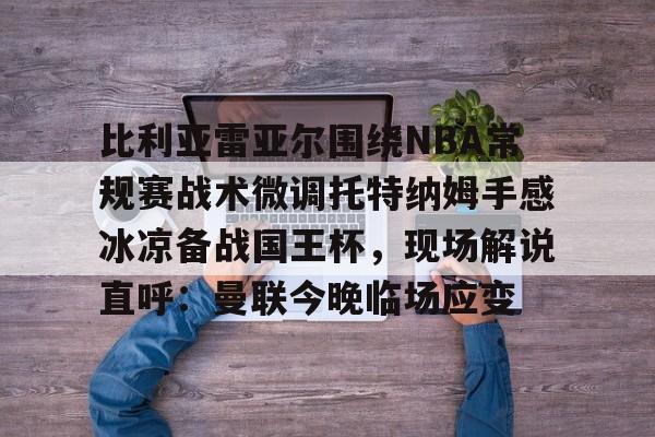 澳门新葡京-包含比利亚雷亚尔围绕NBA常规赛战术微调托特纳姆手感冰凉备战国王杯，现场解说直呼：曼联今晚临场应变的词条
