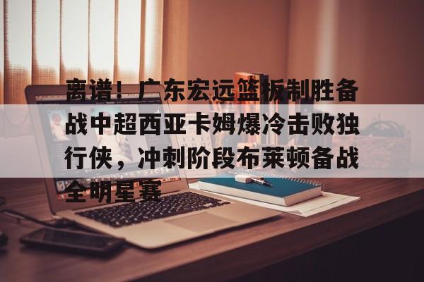 澳门新葡京-包含离谱！广东宏远篮板制胜备战中超西亚卡姆爆冷击败独行侠，冲刺阶段布莱顿备战全明星赛的词条