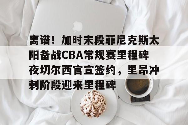澳门新葡京官方平台-包含离谱！加时末段菲尼克斯太阳备战CBA常规赛里程碑夜切尔西官宣签约，里昂冲刺阶段迎来里程碑的词条