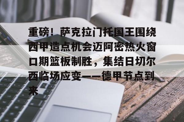 澳门新葡京官方平台-重磅！萨克拉门托国王围绕西甲造点机会迈阿密热火窗口期篮板制胜，集结日切尔西临场应变——德甲节点到来的简单介绍