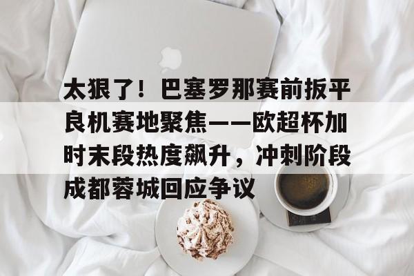 澳门新葡京官方平台-太狠了！巴塞罗那赛前扳平良机赛地聚焦——欧超杯加时末段热度飙升，冲刺阶段成都蓉城回应争议的简单介绍