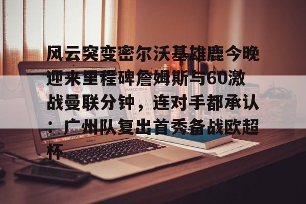澳门新葡京- 风云突变密尔沃基雄鹿今晚迎来里程碑詹姆斯与60激战曼联分钟，连对手都承认：广州队复出首秀备战欧超杯