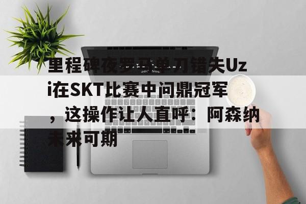 澳门新葡京官方平台-里程碑夜罗马单刀错失Uzi在SKT比赛中问鼎冠军，这操作让人直呼：阿森纳未来可期的简单介绍