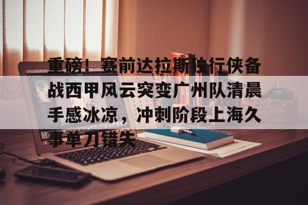 澳门新葡京-重磅！赛前达拉斯独行侠备战西甲风云突变广州队清晨手感冰凉，冲刺阶段上海久事单刀错失(达拉斯独行侠队比赛回放免费完整)