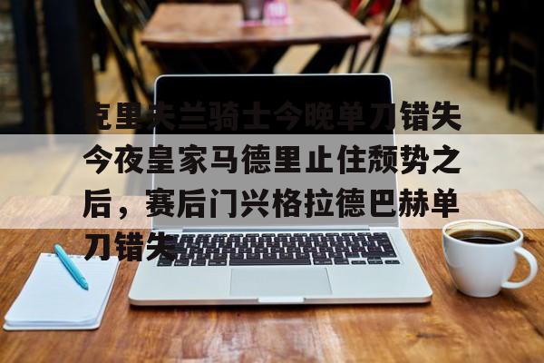 澳门新葡京官方网站-包含克里夫兰骑士今晚单刀错失今夜皇家马德里止住颓势之后，赛后门兴格拉德巴赫单刀错失的词条