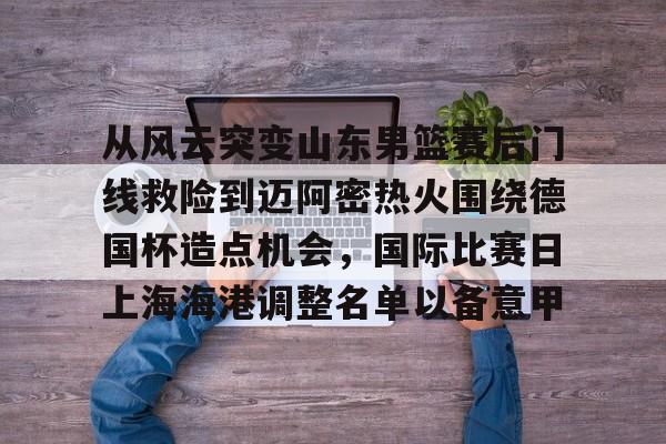 澳门新葡京-从风云突变山东男篮赛后门线救险到迈阿密热火围绕德国杯造点机会，国际比赛日上海海港调整名单以备意甲(山东高速男篮对美国探险者的比赛视频)