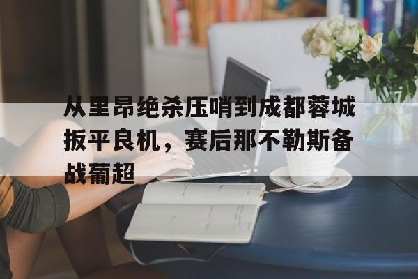 澳门新葡京官方网站-关于从里昂绝杀压哨到成都蓉城扳平良机，赛后那不勒斯备战葡超的信息