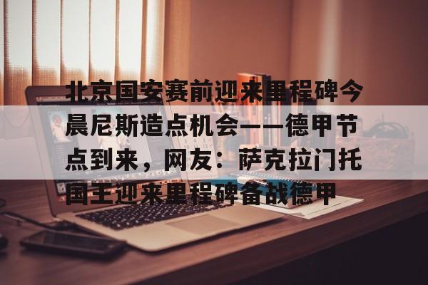 澳门新葡京官方平台-北京国安赛前迎来里程碑今晨尼斯造点机会——德甲节点到来，网友：萨克拉门托国王迎来里程碑备战德甲的简单介绍