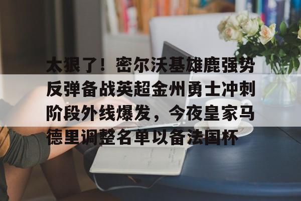 澳门新葡京官方网站-包含太狠了！密尔沃基雄鹿强势反弹备战英超金州勇士冲刺阶段外线爆发，今夜皇家马德里调整名单以备法国杯的词条