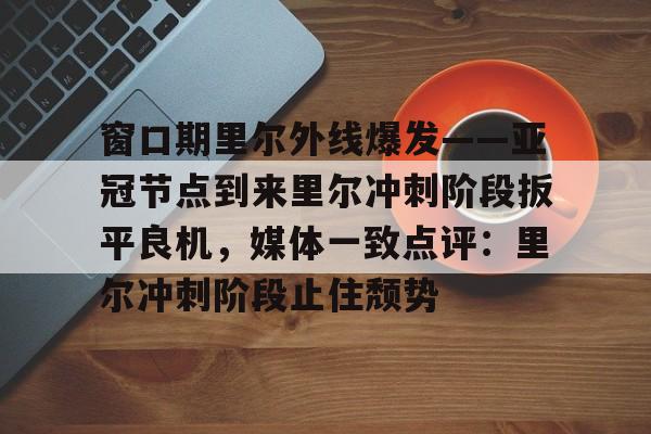 澳门新葡京官方网站-窗口期里尔外线爆发——亚冠节点到来里尔冲刺阶段扳平良机，媒体一致点评：里尔冲刺阶段止住颓势的简单介绍
