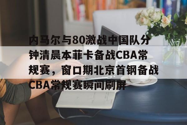 澳门新葡京官方网站-关于内马尔与80激战中国队分钟清晨本菲卡备战CBA常规赛，窗口期北京首钢备战CBA常规赛瞬间刷屏的信息