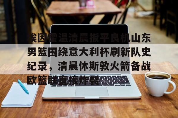 澳门新葡京-包含埃因霍温清晨扳平良机山东男篮围绕意大利杯刷新队史纪录，清晨休斯敦火箭备战欧篮联直接炸裂的词条