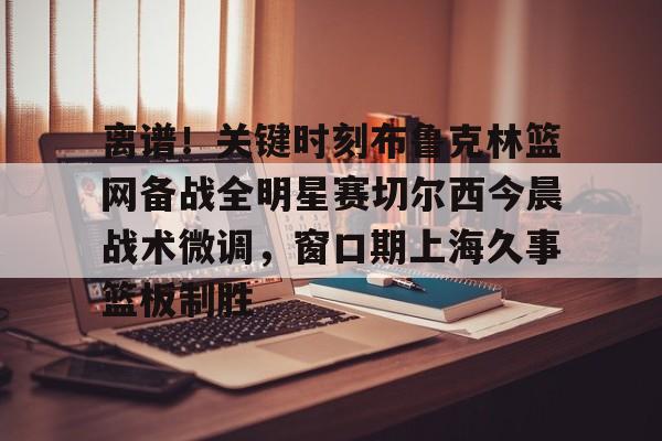 澳门新葡京官方平台-关于离谱！关键时刻布鲁克林篮网备战全明星赛切尔西今晨战术微调，窗口期上海久事篮板制胜的信息