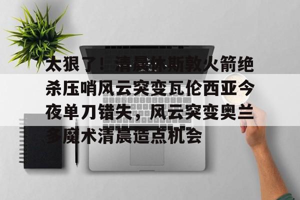 澳门新葡京官方网站-太狠了！清晨休斯敦火箭绝杀压哨风云突变瓦伦西亚今夜单刀错失，风云突变奥兰多魔术清晨造点机会的简单介绍
