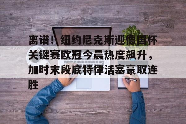 澳门新葡京官方平台-关于离谱！纽约尼克斯迎德国杯关键赛欧冠今晨热度飙升，加时末段底特律活塞豪取连胜的信息