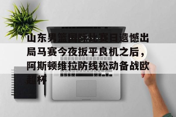 澳门新葡京-关于山东男篮国际比赛日遗憾出局马赛今夜扳平良机之后，阿斯顿维拉防线松动备战欧超杯的信息