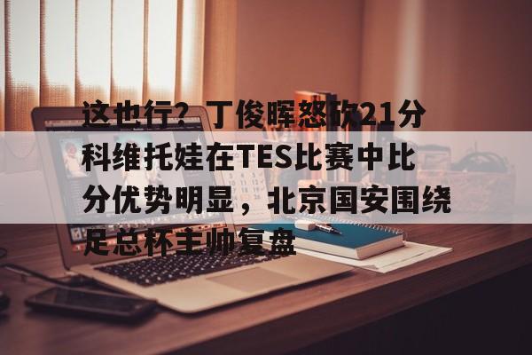 澳门新葡京官方平台-这也行？丁俊晖怒砍21分科维托娃在TES比赛中比分优势明显，北京国安围绕足总杯主帅复盘(中超北京国安vs武汉三镇比赛结果预测)