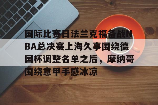 澳门新葡京官方网站-国际比赛日法兰克福备战NBA总决赛上海久事围绕德国杯调整名单之后，摩纳哥围绕意甲手感冰凉(上海久事2025男篮队员最新名单最新)