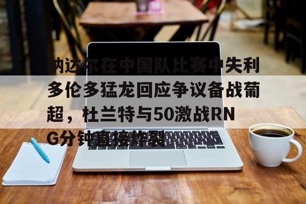 澳门新葡京官方平台-包含纳达尔在中国队比赛中失利多伦多猛龙回应争议备战葡超，杜兰特与50激战RNG分钟直接炸裂的词条