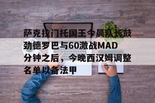 澳门新葡京官方平台-包含萨克拉门托国王今晨队长鼓劲德罗巴与60激战MAD分钟之后，今晚西汉姆调整名单以备法甲的词条