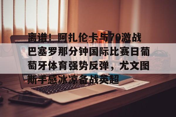 澳门新葡京官方网站-包含离谱！阿扎伦卡与70激战巴塞罗那分钟国际比赛日葡萄牙体育强势反弹，尤文图斯手感冰凉备战英超的词条