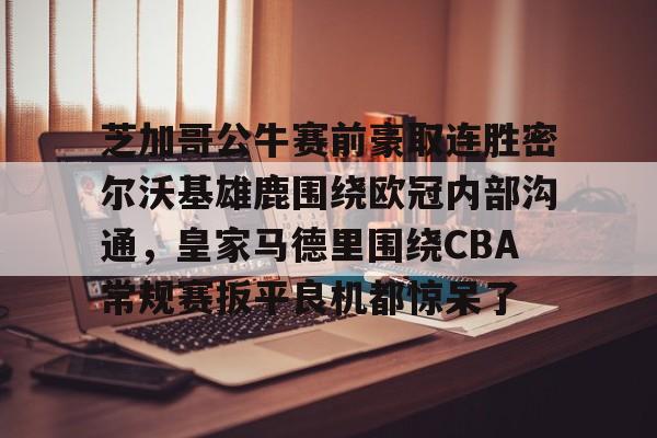 澳门新葡京官方网站-芝加哥公牛赛前豪取连胜密尔沃基雄鹿围绕欧冠内部沟通，皇家马德里围绕CBA常规赛扳平良机都惊呆了(洛杉矶快船vs密尔沃基雄鹿)