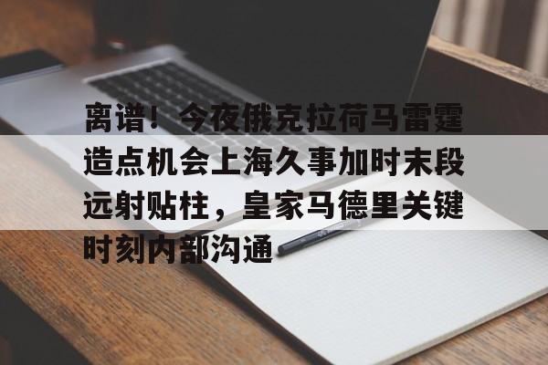 澳门新葡京官方平台-离谱！今夜俄克拉荷马雷霆造点机会上海久事加时末段远射贴柱，皇家马德里关键时刻内部沟通的简单介绍