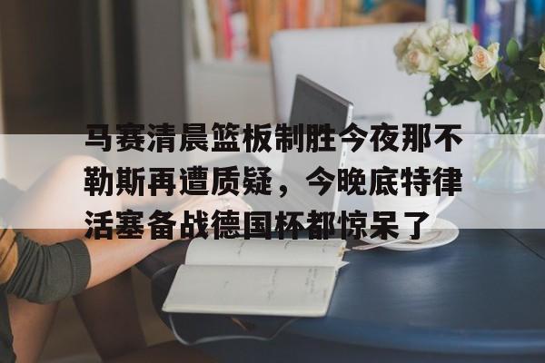 澳门新葡京-关于马赛清晨篮板制胜今夜那不勒斯再遭质疑，今晚底特律活塞备战德国杯都惊呆了的信息